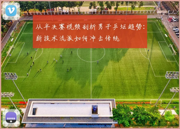 从半决赛视频剖析男子乒坛趋势：新技术流派如何冲击传统
