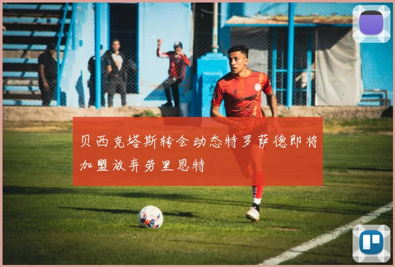 贝西克塔斯转会动态特罗萨德即将加盟放弃劳里恩特