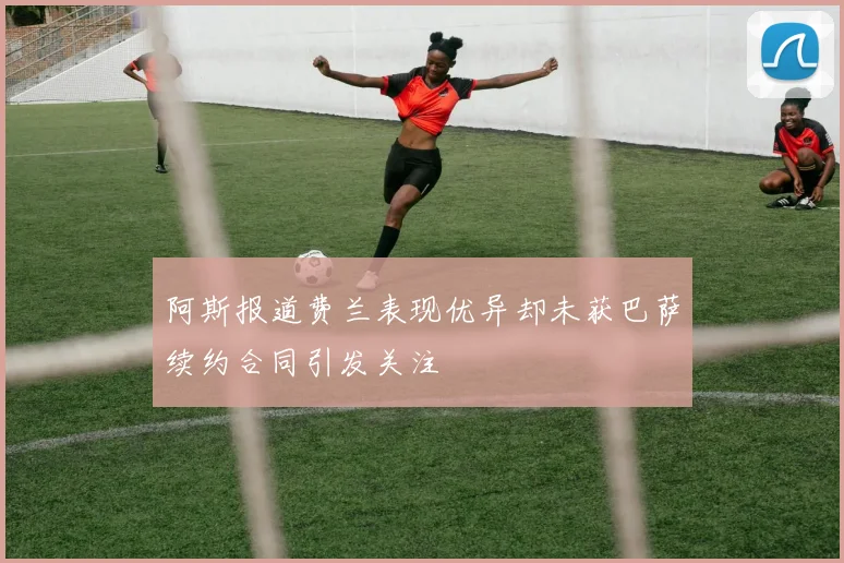 阿斯报道费兰表现优异却未获巴萨续约合同引发关注