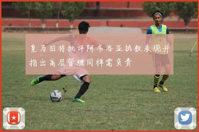 皇马旧将批评阿韦洛亚执教表现并指出高层管理同样需负责