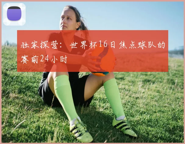 独家探营：世界杯16日焦点球队的赛前24小时