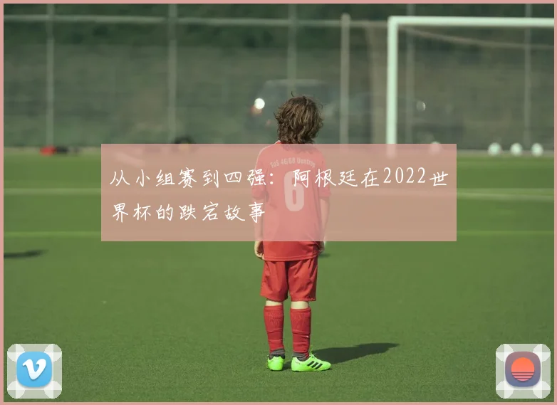 从小组赛到四强：阿根廷在2022世界杯的跌宕故事