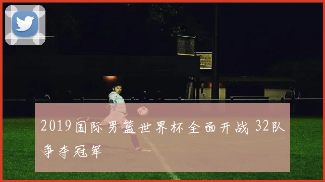 2019国际男篮世界杯全面开战 32队争夺冠军