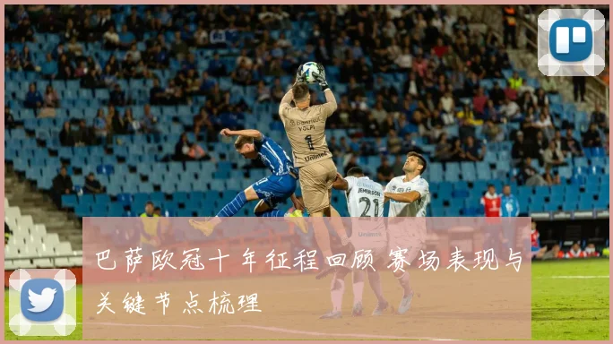 巴萨欧冠十年征程回顾 赛场表现与关键节点梳理